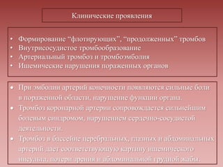 • Формирование “флотирующих”, “продолженных” тромбов
• Внутрисосудистое тромбообразование
• Артериальный тромбоз и тромбоэмболия
• Ишемические нарушения пораженных органов
Клинические проявления
 При эмболии артерий конечности появляются сильные боли
в пораженной области, нарушение функции органа.
 Тромбоз коронарной артерии сопровождается сильнейшим
болевым синдромом, нарушением сердечно-сосудистой
деятельности.
 Тромбоз в бассейне церебральных, глазных и абдоминальных
артерий дает соответствующую картину ишемического
инсульта, потери зрения и абдоминальной грудной жабы.
 