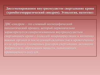 Диссеменированное внутрисосудистое свертывание крови
(тромбогеморрагический синдром). Этиология, патогенез
ДВС-синдром – это сложный неспецифический
патологический процесс, который первоначально
характеризуется генерализованным внутрисосудистым
свертыванием крови с блокадой микроциркуляции в жизненно
важных органах и последующей склонностью к кровотечению
из-за дефицита плазменных факторов свертывания, активации
фибринолиза, образования веществ, повышающих
проницаемость сосудов.
 