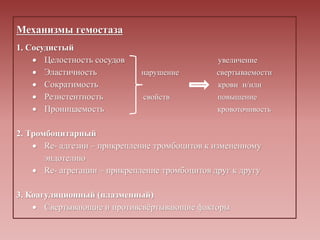 Механизмы гемостаза
1. Сосудистый
 Целостность сосудов увеличение
 Эластичность нарушение свертываемости
 Сократимость крови и/или
 Резистентность свойств повышение
 Проницаемость кровоточивость
2. Тромбоцитарный
 Re- адгезии – прикрепление тромбоцитов к измененному
эндотелию
 Re- агрегации – прикрепление тромбоцитов друг к другу
3. Коагуляционный (плазменный)
 Свертывающие и противсвёртывающие факторы
 