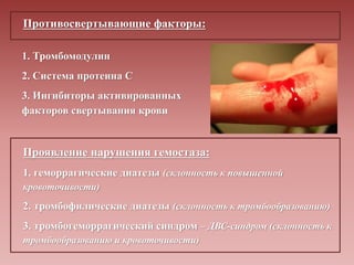 Противосвертывающие факторы:
1. Тромбомодулин
2. Система протеина С
3. Ингибиторы активированных
факторов свертывания крови
Проявление нарушения гемостаза:
1. геморрагические диатезы (склонность к повышенной
кровоточивости)
2. тромбофилические диатезы (склонность к тромбообразованию)
3. тромбогеморрагический синдром – ДВС-синдром (склонность к
тромбообразованию и кровоточивости)
 