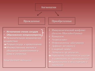 • Истончение стенок сосудов
• Образование микроаневризм
Незначительное механическое
воздействие
Разрыв сосуда и кровотечение
Множественные мелкие и
обширные кровоизлияния в
коже и слизистых
Чаще болеют женщины
• Иммунологический конфликт
(болезнь Шенлейн-Геноха)
• Ревматизм
• Атеросклероз
• Инфекционные заболевания
• Дефицит витамина С
• Сахарный диабет
• Лейкозы и др. опухолях
Нарушение эластичности сосудов
и повышение их проницаемости
Кровотечения в виде пурпуры и
экхимозов
 