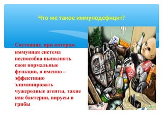 Состояние, при котором
иммунная система
неспособна выполнять
свои нормальные
функции, а именно –
эффективно
элиминировать
чужеродные агенты, такие
как бактерии, вирусы и
грибы
Что же такое иммунодефицит?
 