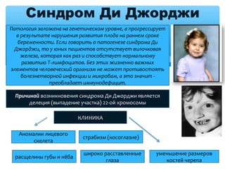 Синдром Ди Джорджи
Патология заложена на генетическом уровне, а прогрессирует 
в результате нарушения развития плода на раннем сроке 
беременности. Если говорить о патогенезе синдрома Ди 
Джорджи, то у юных пациентов отсутствует вилочковая 
железа, которая как раз и способствует нормальному 
развитию T-лимфоцитов. Без этих жизненно важных 
элементов человеческий организм не может противостоять 
болезнетворной инфекции и микробам, а это значит - 
преобладает иммунодефицит.
Причиной возникновения синдрома Ди Джорджи является
делеция (выпадение участка) 22-ой хромосомы
КЛИНИКА
Аномалии лицевого
скелета
страбизм (косоглазие)
расщелины губы и нёба
широко расставленные
глаза
уменьшение размеров
костей черепа
 