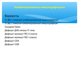 Комбинированные иммунодефициты
Варианты
Т(-)В(+) тяжелый комбинированный иммунодефицит
Т(-)В(-) тяжелый комбинированный иммунодефицит
Синдром Омен
Дефицит ДНК лигазы IY типа
Дефицит молекул ГКС II класса
Дефицит молекул ГКС I класса
Дефицит CD4
Дефицит CD8
 