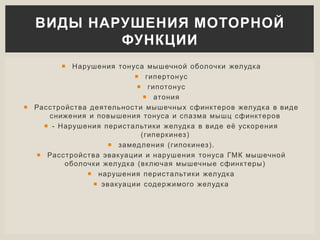  Нарушения тонуса мышечной оболочки желудка
 гипертонус
 гипотонус
 атония
 Расстройства деятельности мышечных сфинктеров желудка в виде
снижения и повышения тонуса и спазма мышц сфинктеров
 - Нарушения перистальтики желудка в виде её ускорения
(гиперкинез)
 замедления (гипокинез).
 Расстройства эвакуации и нарушения тонуса ГМК мышечной
оболочки желудка (включая мышечные сфинктеры)
 нарушения перистальтики желудка
 эвакуации содержимого желудка
ВИДЫ НАРУШЕНИЯ МОТОРНОЙ
ФУНКЦИИ
 