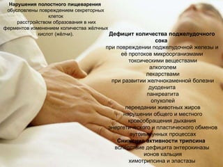 Дефицит количества поджелудочного
сока
при повреждении поджелудочной железы и
её протоков микроорганизмами
токсическими веществами
алкоголем
лекарствами
при развитии желчнокаменной болезни
дуоденита
панкреатита
опухолей
переедании животных жиров
нарушении общего и местного
кровообращения дыхания
энергетического и пластического обменов
аутоиммунных процессах
Снижение активности трипсина
вследствие дефицита энтерокиназы
ионов кальция
химотрипсина и эластазы
Нарушения полостного пищеварения
обусловлены повреждением секреторных
клеток
расстройством образования в них
ферментов изменением количества жёлчных
кислот (жёлчи).
 