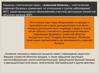 Пептические язвы чаще обнаруживают в желудке и
проксимальном отделе двенадцатиперстной кишки,
иногда в дистальной части пищевода и редко в тонкой
кишке (обычно сочетаются с дивертикулом Меккеля,
содержащем фрагменты слизистой оболочки
желудочного типа). Синдром Золлингера—Эллисона
также можно рассматривать как разновидность язвенной
болезни
. Основное значение в язвенном процессе имеют повреждение защитного
барьера слизистой оболочки желудка, а также нарушения регуляции
кислотообразующей, кислотонейтрализующей, эвакуаторной функций желудка
и двенадцатиперстной кишки, генетический, бактериальный и другие факторы.
Термины «пептическая язва», «язвенная болезнь», «пептическая
язвенная болезнь» применяют по отношению к группе заболеваний
ЖКТ, характеризующихся образованием участков деструкции слизистой
оболочки органов ЖКТ.
 