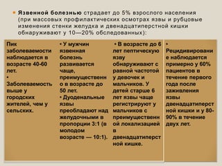  Язвенной болезнью страдает до 5% взрослого населения
(при массовых профилактических осмотрах язвы и рубцовые
изменения стенки желудка и двенадцатиперстной кишки
обнаруживают у 10—20% обследованных):
Пик
заболеваемости
наблюдается в
возрасте 40-60
лет.
•
Заболеваемость
выше у
городских
жителей, чем у
сельских.
• У мужчин
язвенная
болезнь
развивается
чаще,
преимущественн
о в возрасте до
50 лет.
• Дуоденальные
язвы
преобладают над
желудочными в
пропорции 3:1 (в
молодом
возрасте — 10:1).
• В возрасте до 6
лет пептическую
язву
обнаруживают с
равной частотой
у девочек и
мальчиков. У
детей старше 6
лет язвы чаще
регистрируют у
мальчиков с
преимущественн
ой локализацией
в
двенадцатиперст
ной кишке.
•
Рецидивировани
е наблюдается
примерно у 60%
пациентов в
течение первого
года после
заживления
язвы
двенадцатиперст
ной кишки и у 80-
90% в течение
двух лет.
 
