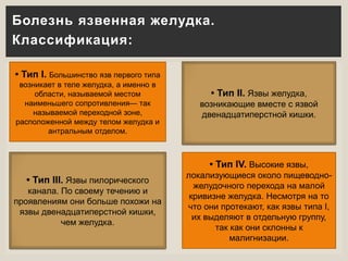 Болезнь язвенная желудка.
Классификация:
• Тип I. Большинство язв первого типа
возникает в теле желудка, а именно в
области, называемой местом
наименьшего сопротивления— так
называемой переходной зоне,
расположенной между телом желудка и
антральным отделом.
• Тип II. Язвы желудка,
возникающие вместе с язвой
двенадцатиперстной кишки.
• Тип IV. Высокие язвы,
локализующиеся около пищеводно-
желудочного перехода на малой
кривизне желудка. Несмотря на то
что они протекают, как язвы типа I,
их выделяют в отдельную группу,
так как они склонны к
малигнизации.
• Тип III. Язвы пилорического
канала. По своему течению и
проявлениям они больше похожи на
язвы двенадцатиперстной кишки,
чем желудка.
 