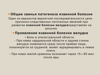  Общие звенья патогенеза язвенной болезни
Один из вариантов вероятной последовательности цепи
причинно-следственных патогенных явлений при
развитии язвенной болезни желудкапредставлен на
рисунке.
 Проявления язвенной болезни желудка
• Боль в эпигастральной области.
- При язвах кардиальной области и задней стенки
желудка появляется сразу после приёма пищи,
локализуется за грудиной, может иррадиировать в левое
плечо.
- При язвах малой кривизны возникает через 15—60 мин
после еды.
 
