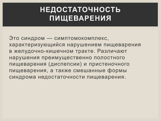 Это синдром — симптомокомплекс,
характеризующийся нарушением пищеварения
в желудочно-кишечном тракте. Различают
нарушения преимущественно полостного
пищеварения (диспепсии) и пристеночного
пищеварения, а также смешанные формы
синдрома недостаточности пищеварения.
НЕДОСТАТОЧНОСТЬ
ПИЩЕВАРЕНИЯ
 