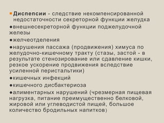  Диспепсии - следствие некомпенсированной
недостаточности секреторной функции желудка
●внешнесекреторной функции поджелудочной
железы
●желчеотделения
●нарушения пассажа (продвижения) химуса по
желудочно-кишечному тракту (стазы, застой - в
результате стенозирование или сдавление кишки,
резкое ускорение продвижения вследствие
усиленной перистальтики)
●кишечных инфекций
●кишечного дисбактериоза
●алиментарных нарушений (чрезмерная пищевая
нагрузка, питание преимущественно белковой,
жировой или углеводистой пищей, большое
количество бродильных напитков)
 