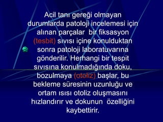 Acil tanı gereği olmayan
durumlarda patoloji incelemesi için
alınan parçalar bir fiksasyon
(tesbit) sıvısı içine konulduktan
sonra patoloji laboratuvarına
gönderilir. Herhangi bir tespit
sıvısına konulmadığında doku,
bozulmaya (otoliz) başlar, bu
bekleme süresinin uzunluğu ve
ortam ısısı otoliz oluşmasını
hızlandırır ve dokunun özelliğini
kaybettirir.
 