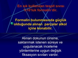 En sık kullanılan tespit sıvısı
%10’luk formalin’dir.
Formalin bulunmasında güçlük
olduğunda alınan parçalar alkol
içine konabilir.
Alınan dokunun cinsine,
saklanmak istenen süreye ve
uygulanacak inceleme
yöntemlerine uygun değişik
fiksasyon sıvıları vardır.
 