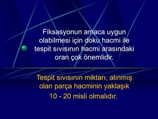 Fiksasyonun amaca uygun
olabilmesi için doku hacmi ile
tespit sıvısının hacmi arasındaki
oran çok önemlidir.
Tespit sıvısının miktarı, alınmış
olan parça hacminin yaklaşık
10 - 20 misli olmalıdır.
 