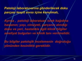 14
Patoloji laboratuvarına gönderilecek doku
parçası tespit sıvısı içine konulmalı,
Ayrıca , patoloji laboratuarı istek kağıdına
hastanın; yaşı, cinsiyeti, parçanın alındığı
doku ve yeri, hastalıkla ilgili klinik bilgiler
ameliyat bulguları ve klinik tanı verilmelidir.
Bu bilgiler patolojik incelemenin doğruluğu
yönünden kesinlikle gereklidir.
 