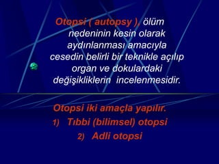 Otopsi ( autopsy ), ölüm
nedeninin kesin olarak
aydınlanması amacıyla
cesedin belirli bir teknikle açılıp
organ ve dokulardaki
değişikliklerin incelenmesidir.
Otopsi iki amaçla yapılır.
1) Tıbbi (bilimsel) otopsi
2) Adli otopsi
 