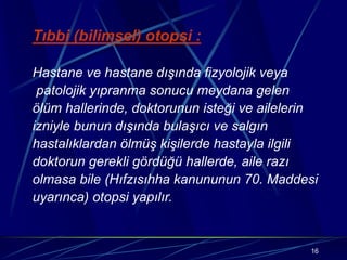 16
Tıbbi (bilimsel) otopsi :
Hastane ve hastane dışında fizyolojik veya
patolojik yıpranma sonucu meydana gelen
ölüm hallerinde, doktorunun isteği ve ailelerin
izniyle bunun dışında bulaşıcı ve salgın
hastalıklardan ölmüş kişilerde hastayla ilgili
doktorun gerekli gördüğü hallerde, aile razı
olmasa bile (Hıfzısıhha kanununun 70. Maddesi
uyarınca) otopsi yapılır.
 