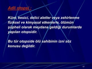17
Adli otopsi :
Künt, kesici, delici aletler veya zehirlenme
fiziksel ve kimyasal etkenlerle, ölümün
şüpheli olarak meydana geldiği durumlarda
yapılan otopsidir.
Bu tür otopside ölü sahibinin izni söz
konusu değildir.
 