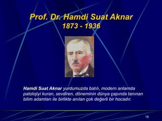 19
Prof. Dr. Hamdi Suat Aknar
1873 - 1936
Hamdi Suat Aknar yurdumuzda batılı, modern anlamda
patolojiyi kuran, sevdiren, döneminin dünya çapında tanınan
bilim adamları ile birlikte anılan çok değerli bir hocadır.
 