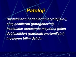 3
Patoloji
Hastalıkların nedenlerini (etyolojisini),
oluş şekillerini (patogenezini),
hastalıklar esnasında meydana gelen
değişiklikleri (patolojik anatomi’sini)
inceleyen bilim dalıdır.
 