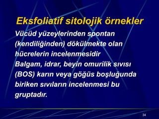 34
Eksfoliatif sitolojik örnekler
Vücüd yüzeylerinden spontan
(kendiliğinden) dökülmekte olan
hücrelerin incelenmesidir
Balgam, idrar, beyin omurilik sıvısı
(BOS) karın veya göğüs boşluğunda
biriken sıvıların incelenmesi bu
gruptadır.
 