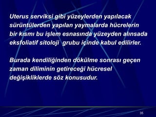 35
Uterus serviksi gibi yüzeylerden yapılacak
sürüntülerden yapılan yaymalarda hücrelerin
bir kısmı bu işlem esnasında yüzeyden alınsada
eksfoliatif sitoloji grubu içinde kabul edilirler.
Burada kendiliğinden dökülme sonrası geçen
zaman diliminin getireceği hücresel
değişikliklerde söz konusudur.
 
