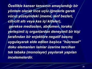 39
Özellikle kanser tanısının amaçlandığı bir
yöntem olarak ince uçlu iğnelerle gerek
vücut yüzeyindeki (meme, lenf bezleri,
cilt-cilt altı veya kas içi kitleler),
gerekse mediasten, abdomen, toraks
yerleşimli iç organlardan deneyimli bir kişi
tarafından bir enjektöre negatif basınç
uygulayarak elde edilen başlıca “hücresel”
doku elemanları lamlar üzerine tercihan
tek tabaka (monolayer) yayılarak yapılan
incelemelerdir.
 