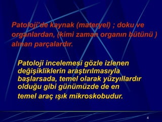 4
Patoloji’de kaynak (materyel) ; doku ve
organlardan, (kimi zaman organın bütünü )
alınan parçalardır.
Patoloji incelemesi gözle izlenen
değişikliklerin araştırılmasıyla
başlarsada, temel olarak yüzyıllardır
olduğu gibi günümüzde de en
temel araç ışık mikroskobudur.
 