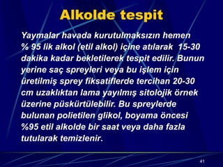 41
Alkolde tespit
Yaymalar havada kurutulmaksızın hemen
% 95 lik alkol (etil alkol) içine atılarak 15-30
dakika kadar bekletilerek tespit edilir. Bunun
yerine saç spreyleri veya bu işlem için
üretilmiş sprey fiksatiflerde tercihan 20-30
cm uzaklıktan lama yayılmış sitolojik örnek
üzerine püskürtülebilir. Bu spreylerde
bulunan polietilen glikol, boyama öncesi
%95 etil alkolde bir saat veya daha fazla
tutularak temizlenir.
 