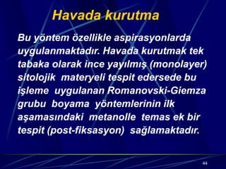44
Havada kurutma
Bu yöntem özellikle aspirasyonlarda
uygulanmaktadır. Havada kurutmak tek
tabaka olarak ince yayılmış (monolayer)
sitolojik materyeli tespit edersede bu
işleme uygulanan Romanovski-Giemza
grubu boyama yöntemlerinin ilk
aşamasındaki metanolle temas ek bir
tespit (post-fiksasyon) sağlamaktadır.
 