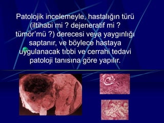 Patolojik incelemeyle, hastalığın türü
(iltihabi mi ? dejeneratif mi ?
tümör’mü ?) derecesi veya yaygınlığı
saptanır, ve böylece hastaya
uygulanacak tıbbi ve cerrahi tedavi
patoloji tanısına göre yapılır.
 