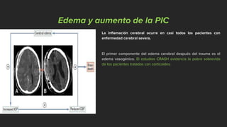 Edema y aumento de la PIC
La inflamación cerebral ocurre en casi todos los pacientes con
enfermedad cerebral severa.
El primer componente del edema cerebral después del trauma es el
edema vasogénico. El estudios CRASH evidencia la pobre sobrevida
de los pacientes tratados con corticoides.
 