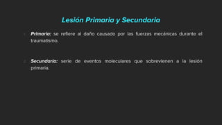 Lesión Primaria y Secundaria
1. Primaria: se refiere al daño causado por las fuerzas mecánicas durante el
traumatismo.
2. Secundaria: serie de eventos moleculares que sobrevienen a la lesión
primaria.
 