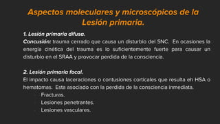 Aspectos moleculares y microscópicos de la
Lesión primaria.
1. Lesión primaria difusa.
Concusión: trauma cerrado que causa un disturbio del SNC. En ocasiones la
energía cinética del trauma es lo suficientemente fuerte para causar un
disturbio en el SRAA y provocar perdida de la consciencia.
2. Lesión primaria focal.
El impacto causa laceraciones o contusiones corticales que resulta eh HSA o
hematomas. Esta asociado con la perdida de la consciencia inmediata.
• Fracturas.
• Lesiones penetrantes.
• Lesiones vasculares.
 