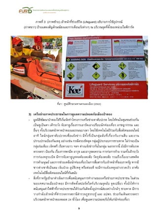 9
ภาพที่ 3 (ภาพซ้าย) เจ้าหน้าที่ช่วยชีวิต (Lifeguard) อธิบายการใช้อุปกรณ์
(ภาพขวา) ป้ายแสดงสัญลักษณ์ธงและการเตือนภัยต่างๆ ณ บริเวณจุดที่ตั้งของหน่วยไลฟ์การ์ด
ที่มา : ศูนย์ศึกษามหานครและเมือง (2562)
3) เครือข่ายภาคประชาชนในการดูแลความปลอดภัยเมืองป่าตอง
- มูลนิธิพัฒนาป่าตองได้ริเริ่มจัดทาโครงการเครือข่ายตาสับปะรด โดยให้คนในชุมชนช่วยกัน
เป็นหูเป็นตา เฝ้าระวัง จับตาดูเรื่องการเอารัดเอาเปรียบนักท่องเที่ยว อาชญากรรม และ
อื่นๆ ทั้งบริเวณหน้าหาดป่าตองและถนนบางลา โดยใช้เทคโนโลยีร่วมกับสื่อสังคมออนไลน์
อาทิ ไลน์กลุ่มตาสับปะรดเพื่อแจ้งข่าว มีทั้งที่เป็นกลุ่มลับที่เกี่ยวกับงานสืบ และงาน
ปราบปรามป้องกันเหตุ อย่างเช่น กรณีจระเข้หลุด กลุ่มผู้ประกอบการชายหาด ไม่ว่าจะเป็น
กลุ่มร่มเตียง เจ็ทสกี เรือหางยาว ฯลฯ ต่างแจ้งข่าวกันในกลุ่ม นอกจากนี้ ยังมีการสังเกต
ตรวจตรา ป้องกัน เรื่องการพกมีด อาวุธ และอาวุธสงคราม การก่อการร้าย รวมทั้งเฝ้าระวัง
การก่อเหตุระเบิด มีการจับตาดูบุคคลต้องสงสัย วัตถุต้องสงสัย รวมถึงเรื่องยาเสพติด
การค้ามนุษย์ และการช่วยเหลือนักท่องเที่ยวในการสื่อสารกับเจ้าหน้าที่ของภาครัฐ หากมี
ชาวต่างชาติเป็นลม เจ็บป่วย อุบัติเหตุ หรือต่อยตี จะมีการแจ้งเหตุอย่างรวดเร็ว อาศัย
เทคโนโลยีสื่อสังคมออนไลน์ที่ทันสมัย
- สิ่งที่ภาครัฐเข้ามาดาเนินการเพื่อสนับสนุนการทางานของเครือข่ายภาคประชาชน ในส่วน
ของเทศบาลเมืองป่าตอง มีการติดตั้งสปอร์ตไลท์บริเวณจุดอับ จุดเปลี่ยว ทั้งยังให้การ
สนับสนุนค่าไฟฟ้าที่ภาคประชาชนได้ร่วมกันติดตั้งอุปกรณ์ส่องสว่างใกล้ๆ ชายหาด มีการ
วางกาลังเจ้าหน้าที่ตารวจจากสถานีตารวจภูธรกะทู้ และ อปพร. ช่วยกันเดินตรวจตรา
บริเวณหน้าหาดป่าตองตลอด 24 ชั่วโมง เพื่อดูแลความปลอดภัยให้แก่นักท่องเที่ยว
 