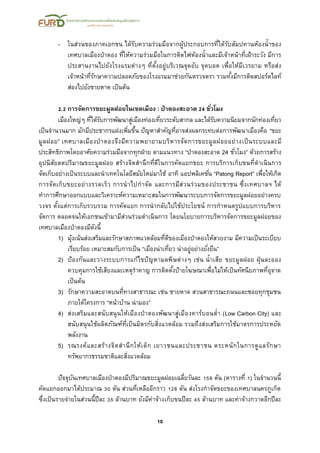 10
- ในส่วนของภาคเอกชน ได้รับความร่วมมือจากผู้ประกอบการที่ได้รับสัมปทานห้องน้าของ
เทศบาลเมืองป่าตอง ที่ให้ความร่วมมือในการติดไฟห้องน้าและมีเจ้าหน้าที่เฝ้าระวัง มีการ
ประสานงานไปยังโรงแรมต่างๆ ที่ตั้งอยู่บริเวณจุดอับ จุดบอด เพื่อให้มีเวรยาม หรือส่ง
เจ้าหน้าที่รักษาความปลอดภัยของโรงแรมมาช่วยกันตรวจตรา รวมทั้งมีการติดสปอร์ตไลท์
ส่องไปยังชายหาด เป็นต้น
2.2 การจัดการขยะมูลฝอยในเขตเมือง : ป่าตองสะอาด 24 ชั่วโมง
เมืองใหญ่ๆ ที่ได้รับการพัฒนาสู่เมืองท่องเที่ยวระดับสากล และได้รับความนิยมจากนักท่องเที่ยว
เป็นจานวนมาก มักมีประชากรแฝงเพิ่มขึ้น ปัญหาสาคัญที่อาจส่งผลกระทบต่อการพัฒนาเมืองคือ “ขยะ
มูลฝอย” เทศบาลเมืองป่าตองจึงมีความพยายามบริหารจัดการขยะมูลฝอยอย่างเป็นระบบและมี
ประสิทธิภาพโดยอาศัยความร่วมมือจากทุกฝ่าย ตามแนวทาง “ป่าตองสะอาด 24 ชั่วโมง” ด้วยการสร้าง
อุปนิสัยลดปริมาณขยะมูลฝอย สร้างจิตสานึกที่ดีในการคัดแยกขยะ การบริการเก็บขนที่ดาเนินการ
จัดเก็บอย่างเป็นระบบและนาเทคโนโลยีสมัยใหม่มาใช้ อาทิ แอปพลิเคชั่น “Patong Report” เพื่อให้เกิด
การจัดเก็บขยะอย่างรวดเร็ว การนาไปกาจัด และการมีส่วนร่วมของประชาชน ซึ่งเทศบาลฯ ได้
ทาการศึกษาออกแบบและวิเคราะห์ความเหมาะสมในการพัฒนาระบบการจัดการขยะมูลฝอยอย่างครบ
วงจร ตั้งแต่การเก็บรวบรวม การคัดแยก การนากลับไปใช้ประโยชน์ การกาหนดรูปแบบการบริหาร
จัดการ ตลอดจนให้เอกชนเข้ามามีส่วนร่วมดาเนินการ โดยนโยบายการบริหารจัดการขยะมูลฝอยของ
เทศบาลเมืองป่าตองมีดังนี้
1) มุ้งเน้นส่งเสริมและรักษาสภาพแวดล้อมที่ดีของเมืองป่าตองให้สวยงาม มีความเป็นระเบียบ
เรียบร้อย เหมาะสมกับการเป็น “เมืองน่าเที่ยว น่าอยู่อย่างยั่งยืน”
2) ป้องกันและวางระบบการแก้ไขปัญหามลพิษต่างๆ เช่น น้าเสีย ขยะมูลฝอย ฝุ่นละออง
ควบคุมการใช้เสียงและเหตุราคาญ การติดตั้งป้ายโฆษณาเพื่อไม่ให้เป็นทัศนียภาพที่อุจาด
เป็นต้น
3) รักษาความสะอาดบนที่ทางสาธารณะ เช่น ชายหาด สวนสาธารณะถนนและซอยทุกชุมชน
ภายใต้โครงการ “หน้าบ้าน น่ามอง”
4) ส่งเสริมและสนับสนุนให้เมืองป่าตองพัฒนาสู่เมืองคาร์บอนต่า (Low Carbon City) และ
สนับสนุนใช้ผลิตภัณฑ์ที่เป็นมิตรกับสิ่งแวดล้อม รวมถึงส่งเสริมการใช้มาตรการประหยัด
พลังงาน
5) รณรงค์และสร้างจิตสานึกให้เด็ก เยาวชนและประชาชน ตระหนักในการดูแลรักษา
ทรัพยากรธรรมชาติและสิ่งแวดล้อม
ปัจจุบันเทศบาลเมืองป่าตองมีปริมาณขยะมูลฝอยเฉลี่ยวันละ 158 ตัน (ตารางที่ 1) ในจานวนนี้
คัดแยกออกมาได้ประมาณ 30 ตัน ส่วนที่เหลืออีกราว 128 ตัน ส่งโรงกาจัดขยะของเทศบาลนครภูเก็ต
ซึ่งเป็นรายจ่ายในส่วนนี้ปีละ 35 ล้านบาท ยังมีค่าจ้างเก็บขนปีละ 45 ล้านบาท และค่าจ้างกวาดอีกปีละ
 