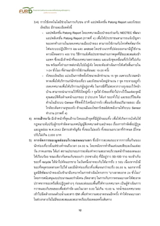 12
3.4) การใช้เทคโนโลยีช่วยในการเก็บขน อาทิ แอปพลิเคชั่น Patong Report และถังขยะ
อัจฉริยะ มีรายละเอียดดังนี้
- แอปพลิเคชั่น Patong Report โดยเทศบาลเมืองป่าตองร่วมกับ NECTEC พัฒนา
แอปพลิเคชั่น Patong Report (ภาพที่ 4) เพื่อให้ประชาชนสามารถแจ้งปัญหา
ขยะตกค้างภายในเขตเทศบาลเมืองป่าตอง สามารถใช้งานกับโทรศัพท์สมาร์ท
โฟนระบบปฎิบัติการ ios และ android โดยช่วงแรกที่ปล่อยออกมามีผู้ใช้งาน
ดาวน์โหลดราว 400 ราย วิธีการแจ้งคือประชาชนถ่ายภาพจุดที่มีขยะสะสมส่งเข้า
แอพฯ ซึ่งจะมีเจ้าหน้าที่ของเทศบาลตรวจสอบ และแจ้งชุดเคลื่อนที่เร็วให้ไปเก็บ
ขน พร้อมทั้งถ่ายภาพส่งกลับไปยังผู้เจ้ง โดยจะต้องดาเนินการให้เสร็จสิ้นภายใน
1-24 ชั่วโมง ที่ผ่านมามีการใช้งานเดือนละ 10-20 ครั้ง
- ถังขยะอัจฉริยะ แบ่งเป็นการติดตั้งถังขนาดเล็กจานวน 15 จุด เฉพาะบริเวณหน้า
หาดเพื่อให้บริการแก่นักท่องเที่ยว และถังขนาดใหญ่จานวน 7 จุด กระจายอยูทั่ว
เขตเทศบาลเพื่อให้บริการแก่ผู้อยู่อาศัย ในกรณีที่ไม่สะดวกวางถุงขยะไว้หน้า
บ้าน สามารถนามารวมไว้ที่ถังใหญ่ทั้ง 7 จุดได้ ถังขยะที่นาไปวางไว้ในแต่ละจุดมี
คุณสมบัติคือด้านหน้าแยกขยะ 2 ประเภท ได้แก่ ขยะทั่วไป และขยะรีไซเคิล
ด้านในมีระบบ Censor ที่ติดตั้งไว้เหนือปากถัง เพื่อแจ้งเตือนปริมาณขยะ เมื่อ
ใกล้จะเต็มความจุของถัง ด้านบนมีแผงโซลาร์เซลล์ส่งพลังงานให้ระบบ Sensor
ทางาน (ภาพที่ 4)
4) การเฝ้าระวัง มีเจ้าหน้าที่ชุดเฝ้าระวังคอยเฝ้าจุดที่มีผู้ลักลอบทิ้ง เพื่อให้เกิดการบังคับใช้
กฎหมายจับปรับผู้กระทาผิดตามเทศบัญญัติเทศบาลตาบลป่าตอง เรื่องการกาจัดสิ่งปฏิกูล
และมูลฝอย พ.ศ.2542 มีสาระสาคัญคือ ทิ้งขยะไม่ลงถัง ทิ้งขยะนอกเวลาที่กาหนด มีโทษ
ปรับไม่เกิน 2,000 บาท
5) การจัดการขยะมูลฝอยบริเวณถนนบางลา ซึ่งมีการสะสมขยะจากการดื่มกินของ
นักท่องเที่ยวตั้งแต่ช่วงค่าจนถึงเวลา 04.00 น. โดยหลังจากค่าคืนแห่งแสงสีจบลงในแต่ละ
วัน ภาคเอกชน ได้แก่ สถานประกอบการจะต้องทาความสะอาดบริเวณหน้าร้านของตนเอง
ให้เรียบร้อย ขณะเดียวกันคนเก็บของเก่า (รถซาเล้ง) ที่มีอยู่ราว 50-100 ราย จะเข้าเก็บ
ขยะที่ recycle ได้นาไปคัดแยกขาย ในวันหนึ่งอาจจะเก็บได้มากถึง 3 รอบ เนื่องจากยังมี
ขยะที่หลุดรอดสายตาไปได้ และมีนักท่องเที่ยวทิ้งเพิ่มจนกว่าจะถึง 06.00 น. นอกจากนี้
มูลนิธิพัฒนาป่าตองยังเข้ามามีบทบาทในการดาเนินโครงการ “บางลาสะอาด 24 ชั่วโมง”
โดยการสนับสนุนงบประมาณและกาลังคน (จิตอาสา) ในการเก็บกวาดถนนบางลาให้สะอาด
ปราศจากขยะหรือสิ่งปฏิกูลต่างๆ ก่อนจะส่งมอบพื้นที่ให้ทางเทศบาลฯ เป็นผู้ดาเนินการ
กวาดและเก็บขนขยะเพื่อส่งกาจัด และในเวลา 9.00 ไม่เกิน 10.00 น. รถน้าของเทศบาลจะ
เข้าไปฉีดล้างถนนด้วยน้าและสาร EM เพื่อทาความสะอาดถนนอีกครั้ง ทาให้ถนนบางลา
ในช่วงกลางวันไม่มีขยะสะสมและสะอาดเรียบร้อยตลอดทั้งเส้นทาง
 