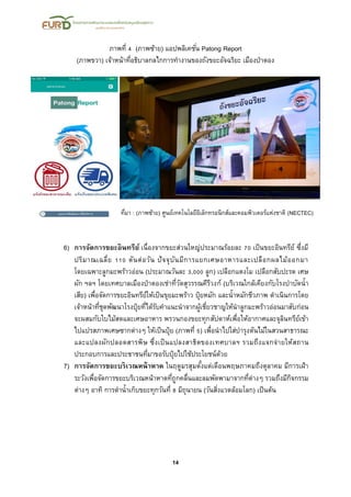 14
ภาพที่ 4 (ภาพซ้าย) แอปพลิเคชั่น Patong Report
(ภาพขวา) เจ้าหน้าที่อธิบาลกลไกการทางานของถังขยะอัจฉริยะ เมืองป่าตอง
ที่มา : (ภาพซ้าย) ศูนย์เทคโนโลยีอิเล็กทรอนิกส์และคอมพิวเตอร์แห่งชาติ (NECTEC)
6) การจัดการขยะอินทรีย์ เนื่องจากขยะส่วนใหญ่ประมาณร้อยละ 70 เป็นขยะอินทรีย์ ซึ่งมี
ปริมาณเฉลี่ย 110 ตันต่อวัน ปัจจุบันมีการแยกเศษอาหารและเปลือกผลไม้ออกมา
โดยเฉพาะลูกมะพร้าวอ่อน (ประมาณวันละ 3,000 ลูก) เปลือกแตงโม เปลือกสับปะรด เศษ
ผัก ฯลฯ โดยเทศบาลเมืองป่าตองเช่าที่วัดสุวรรณคีรีวงก์ (บริเวณใกล้เคียงกับโรงบาบัดน้า
เสีย) เพื่อจัดการขยะอินทรีย์ให้เป็นขุยมะพร้าว ปุ๋ยหมัก และน้าหมักชีวภาพ ดาเนินการโดย
เจ้าหน้าที่ชุดพัฒนาโรงปุ๋ยที่ได้รับคาแนะนาจากผู้เชี่ยวชาญให้นาลูกมะพร้าวอ่อนมาสับก่อน
จะผสมกับใบไม้สดและเศษอาหาร พรวนกองขยะทุกสัปดาห์เพื่อให้อากาศและจุลินทรีย์เข้า
ไปแปรสภาพเศษซากต่างๆ ให้เป็นปุ๋ย (ภาพที่ 5) เพื่อนาไปใส่บารุงต้นไม้ในสวนสาธารณะ
และแปลงผักปลอดสารพิษ ซึ่งเป็นแปลงสาธิตของเทศบาลฯ รวมถึงแจกจ่ายให้สถาน
ประกอบการและประชาชนที่มาขอรับปุ๋ยไปใช้ประโยชน์ด้วย
7) การจัดการขยะบริเวณหน้าหาด ในฤดูมรสุมตั้งแต่เดือนพฤษภาคมถึงตุลาคม มีการเฝ้า
ระวังเพื่อจัดการขยะบริเวณหน้าหาดที่ถูกคลื่นและลมพัดพามาจากที่ต่างๆ รวมถึงมีกิจกรรม
ต่างๆ อาทิ การดาน้าเก็บขยะทุกวันที่ 8 มิถุนายน (วันสิ่งแวดล้อมโลก) เป็นต้น
 
