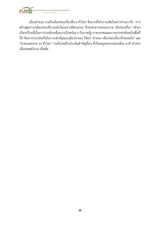 25
เมืองป่าตอง รวมถึงเมืองท่องเที่ยวอื่นๆ ทั่วโลก จึงควรตั้งคาถามเสียใหม่ว่าทาอย่างไร “การ
สร้างสุขภาวะเมืองท่องเที่ยวระดับโลกอย่างมีส่วนร่วม” จึงจะสามารถผนวกรวม “นักท่องเที่ยว” เข้ามา
เป็นกลไกหนึ่งในการร่วมขับเคลื่อนงานไปพร้อมๆ กับภาครัฐ ภาคเอกชนและภาคประชาสังคมในพื้นที่
ได้ เริ่มจากประเด็นที่เป็นวาระสาคัญของเมืองป่าตอง ได้แก่ “ป่าตอง เมืองท่องเที่ยวที่ปลอดภัย” และ
“ป่าตองสะอาด 24 ชั่วโมง” รวมไปจนถึงประเด็นสาคัญอื่นๆ ที่เป็นหมุดหมายของเมือง อาทิ ป่าตอง
เมืองลดพลังงาน เป็นต้น
 