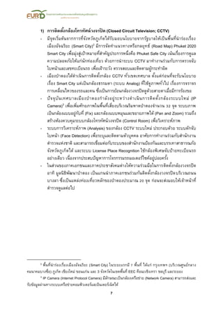 7
1) การติดตั้งกล้องโทรทัศน์วงจรปิ ด (Closed Circuit Television; CCTV)
- มีจุดเริ่มต้นจากการที่จังหวัดภูเก็ตได้รับมอบนโยบายจากรัฐบาลให้เป็นพื้นที่นาร่องเรื่อง
เมืองอัจฉริยะ (Smart City)2 มีการจัดทาแนวทางหรือกลยุทธ์ (Road Map) Phuket 2020
Smart City เพื่อมุ่งสู่เป้าหมายที่สาคัญประการหนึ่งคือ Phuket Safe City เน้นเรื่องการดูแล
ความปลอดภัยให้แก่นักท่องเที่ยว ด้วยการนาระบบ CCTV มาทางานร่วมกับการตรวจจับ
ใบหน้าและเลขทะเบียนรถ เพื่อเฝ้าระวัง ตรวจสอบและติดตามผู้กระทาผิด
- เมืองป่าตองได้ดาเนินการติดตั้งกล้อง CCTV ทั่วเขตเทศบาล ตั้งแต่ก่อนที่จะรับนโยบาย
เรื่อง Smart City แต่เป็นกล้องธรรมดา (ระบบ Analog) ที่ใช้ดูภาพทั่วไป เรื่องการจราจร
การเคลื่อนไหวของรถและคน ซึ่งเป็นการย้อนกล้องวงจรปิดดูด้วยสายตาเมื่อมีการร้องขอ
- ปัจจุบันเทศบาลเมืองป่าตองกาลังอยู่ระหว่างดาเนินการติดตั้งกล้องระบบใหม่ (IP
Camera)3 เพื่อเพิ่มศักยภาพในพื้นที่เสี่ยงบริเวณริมหาดป่าตองจานวน 32 จุด ระบบภาพ
เป็นกล้องแบบอยู่กับที่ (Fix) และกล้องแบบหมุนและขยายภาพได้ (Pan and Zoom) รวมถึง
สร้างห้องควบคุมระบบกล้องโทรทัศน์วงจรปิด (Control Room) เพื่อวิเคราะห์ภาพ
- ระบบการวิเคราะห์ภาพ (Analysis) ของกล้อง CCTV ระบบใหม่ ประกอบด้วย ระบบดักจับ
ใบหน้า (Face Detection) เพื่อระบุและติดตามตัวบุคคล อาศัยการทางานร่วมกับสานักงาน
ตารวจแห่งชาติ และสามารถเชื่อมต่อกับระบบของสานักงานป้องกันและบรรเทาสาธารณภัย
จังหวัดภูเก็ตได้ และระบบ License Place Recognition ใช้กล้องพิเศษจับป้ายทะเบียนรถ
อย่างเดียว เนื่องจากประสบปัญหาการโจรกรรมรถมอเตอร์ไซค์อยู่บ่อยครั้ง
- ในส่วนของภาคเอกชนและภาคประชาสังคมต่างให้ความร่วมมือในการติดตั้งกล้องวงจรปิด
อาทิ มูลนิธิพัฒนาป่าตอง เป็นแกนนาภาคเอกชนร่วมกันติดตั้งกล้องวงจรปิดบริเวณถนน
บางลา ซึ่งเป็นแหล่งท่องเที่ยวหลักของป่าตองประมาณ 20 จุด ก่อนจะส่งมอบให้เจ้าหน้าที่
ตารวจดูแลต่อไป
2 พื้นที่นาร่องเรื่องเมืองอัจฉริยะ (Smart City) ในระยะแรกมี 7 พื้นที่ ได้แก่ กรุงเทพฯ (บริเวณศูนย์กลาง
คมนาคมบางซื่อ) ภูเก็ต เชียงใหม่ ขอนแก่น และ 3 จังหวัดในเขตพื้นที่ EEC คือฉะเชิงเทรา ชลบุรี และระยอง
3 IP Camera (Internet Protocol Camera) มีลักษณะเป็นกล้องเครือข่าย (Network Camera) สามารถส่งและ
รับข้อมูลผ่านทางระบบเครือข่ายคอมพิวเตอร์และอินเตอร์เน็ตได้
 