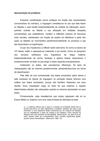 Apresentação do problema 
Enquanto manifestação social configura em função das necessidades 
comunicativas do indivíduo, a linguagem centraliza-se no uso que dele fazem 
os falantes o qual resulta fundamentalmente de vontade de interacção, assim, 
partindo contudo ao falante a sua utilização em múltiplas situações 
comunicativas que estabelecem, mantém e reflectem universo de discursos 
orais escritas, estruturados em função de quadro de referência a partir dos 
quais os falantes se movimentem pluridimencionalmente no processo a que 
são transmitidos os significados. 
O que nos impulsionou a reflectir sobre este tema, foi como os alunos da 
10ª classe, estão a expressar-se oralmente e por escrito. Como se apropriam 
dos recursos estilísticos e/ou linguísticos da língua materna. 
Independentemente da norma, tipologia e género textual, observamos o 
empobrecimento do texto no que tange a esses aspectos enriquecedores. 
Analisando os textos, não percebemos diferenças. Os tipos de 
inadequações são as mesmas (posteriormente, apresentá-las-emos em forma 
de classificação). 
Pela falta de boa compreensão dos textos produzidos pelos alunos e 
pela escassez de figuras de linguagem na produção textual, faremos uma 
análise dos textos produzidos, porque não facilitam interesses nos seus 
utentes. Essa inquietação surge no facto de que estamos a registar 
determinadas atitudes não adequadas quando os mesmos apresentam os seus 
textos. 
Primeiramente, cabe ressaltarmos que muitos ingressam não só no 
Ensino Médio ou Superior com uma visão limitada da definição do texto: 
«(…), podemos afirmar que o texto é o produto da actividade verbal oral ou 
escrita que forma um todo significativo e acabado, qualquer que seja a sua 
extensão. É uma sequência verbal constituída por um conjunto de relações 
que se estabelecem a partir da coesão e da coerência. Esse conjunto de 
relações tem sido chamado de textualidade. Dessa forma, um texto só é um 
texto quando pode ser compreendido como unidade significativa global, 
quando possui textualidade». (Marcuschi 1999: 12) 
 