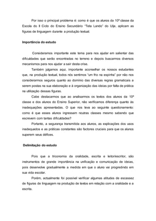 Por isso o principal problema é: como é que os alunos da 10ª classe da 
Escola do II Ciclo do Ensino Secundário “Teta Lando” do Uíje, aplicam as 
figuras de linguagem durante a produção textual. 
Importância do estudo 
Consideramos importante este tema para nos ajudar em salientar das 
dificuldades que serão encontradas no terreno e depois buscarmos diversos 
mecanismos para nos ajudar a sair desta crise. 
Também julgamos aqui, importante aconselhar os nossos estudantes 
que, na produção textual, todos nós sentimos “um frio na espinha” por não nos 
considerarmos seguros quanto ao domínio das diversas regras gramaticais a 
serem postas na sua elaboração e à organização das ideias por falta de prática 
na utilização dessas figuras. 
Cabe destacarmos que ao analisarmos os textos dos alunos da 10ª 
classe e dos alunos do Ensino Superior, não verificamos diferença quanto às 
inadequações apresentadas. O que nos leva ao seguinte questionamento: 
como é que esses alunos ingressam noutras classes mesmo sabendo que 
escrevem com tantas dificuldades? 
Portanto, a segurança transmitida aos alunos, as explicações dos usos 
inadequados e as práticas constantes são factores cruciais para que os alunos 
superem seus défices. 
Delimitação do estudo 
Pois que a triconomia da oralidade, escrita e leitor/escritor, são 
instrumentos de grande importância na unificação e comunicação de ideias, 
pois desenvolve gradualmente a medida em que o aluno vai progredindo em 
sua vida escolar. 
Porém, actualmente foi possível verificar algumas atitudes de escassez 
de figuras de linguagem na produção de textos em relação com a oralidade e a 
escrita. 
 