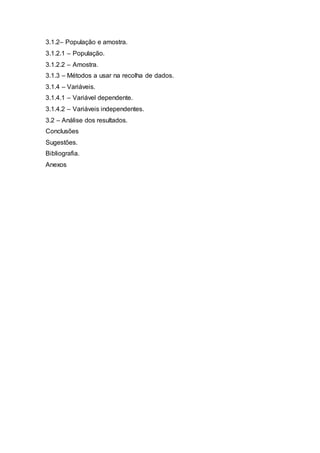 3.1.2– População e amostra. 
3.1.2.1 – População. 
3.1.2.2 – Amostra. 
3.1.3 – Métodos a usar na recolha de dados. 
3.1.4 – Variáveis. 
3.1.4.1 – Variável dependente. 
3.1.4.2 – Variáveis independentes. 
3.2 – Análise dos resultados. 
Conclusões 
Sugestões. 
Bibliografia. 
Anexos 
 