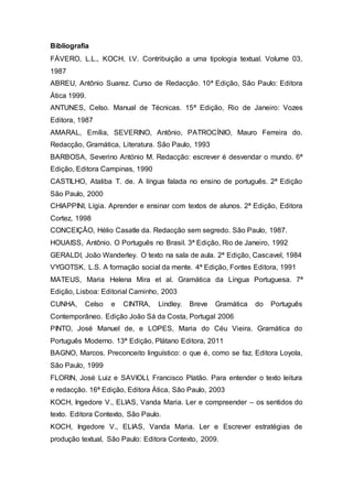 Bibliografia 
FÁVERO, L.L., KOCH, I.V. Contribuição a uma tipologia textual. Volume 03, 
1987 
ABREU, Antônio Suarez. Curso de Redacção. 10ª Edição, São Paulo: Editora 
Ática 1999. 
ANTUNES, Celso. Manual de Técnicas. 15ª Edição, Rio de Janeiro: Vozes 
Editora, 1987 
AMARAL, Emília, SEVERINO, Antônio, PATROCÍNIO, Mauro Ferreira do. 
Redacção, Gramática, Literatura. São Paulo, 1993 
BARBOSA, Severino António M. Redacção: escrever é desvendar o mundo. 6ª 
Edição, Editora Campinas, 1990 
CASTILHO, Ataliba T. de. A língua falada no ensino de português. 2ª Edição 
São Paulo, 2000 
CHIAPPINI, Lígia. Aprender e ensinar com textos de alunos. 2ª Edição, Editora 
Cortez, 1998 
CONCEIÇÃO, Hélio Casatle da. Redacção sem segredo. São Paulo, 1987. 
HOUAISS, Antônio. O Português no Brasil. 3ª Edição, Rio de Janeiro, 1992 
GERALDI, João Wanderley. O texto na sala de aula. 2ª Edição, Cascavel, 1984 
VYGOTSK, L.S. A formação social da mente. 4ª Edição, Fontes Editora, 1991 
MATEUS, Maria Helena Mira et al. Gramática da Língua Portuguesa. 7ª 
Edição, Lisboa: Editorial Caminho, 2003 
CUNHA, Celso e CINTRA, Lindley. Breve Gramática do Português 
Contemporâneo. Edição João Sá da Costa, Portugal 2006 
PINTO, José Manuel de, e LOPES, Maria do Céu Vieira. Gramática do 
Português Moderno. 13ª Edição, Plátano Editora, 2011 
BAGNO, Marcos. Preconceito linguístico: o que é, como se faz. Editora Loyola, 
São Paulo, 1999 
FLORIN, José Luiz e SAVIOLI, Francisco Platão. Para entender o texto leitura 
e redacção. 16ª Edição, Editora Ática, São Paulo, 2003 
KOCH, Ingedore V., ELIAS, Vanda Maria. Ler e compreender – os sentidos do 
texto. Editora Contexto, São Paulo. 
KOCH, Ingedore V., ELIAS, Vanda Maria. Ler e Escrever estratégias de 
produção textual, São Paulo: Editora Contexto, 2009. 
