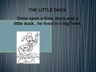 THE LITTLE DUCK
Once upon a time, there was a
little duck , he lived in a bigTown.
 