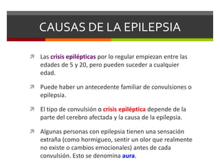 CAUSAS DE LA EPILEPSIA
 Las crisis epilépticas por lo regular empiezan entre las

edades de 5 y 20, pero pueden suceder a cualquier
edad.
 Puede haber un antecedente familiar de convulsiones o

epilepsia.
 El tipo de convulsión o crisis epiléptica depende de la

parte del cerebro afectada y la causa de la epilepsia.
 Algunas personas con epilepsia tienen una sensación

extraña (como hormigueo, sentir un olor que realmente
no existe o cambios emocionales) antes de cada
convulsión. Esto se denomina aura.

 