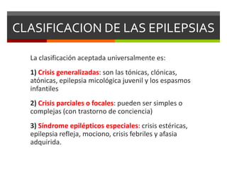 CLASIFICACION DE LAS EPILEPSIAS
La clasificación aceptada universalmente es:
1) Crisis generalizadas: son las tónicas, clónicas,
atónicas, epilepsia micológica juvenil y los espasmos
infantiles

2) Crisis parciales o focales: pueden ser simples o
complejas (con trastorno de conciencia)
3) Síndrome epilépticos especiales: crisis estéricas,
epilepsia refleja, mociono, crisis febriles y afasia
adquirida.

 