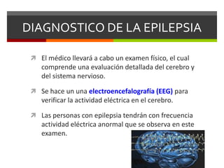 DIAGNOSTICO DE LA EPILEPSIA
 El médico llevará a cabo un examen físico, el cual

comprende una evaluación detallada del cerebro y
del sistema nervioso.
 Se hace un una electroencefalografía (EEG) para

verificar la actividad eléctrica en el cerebro.
 Las personas con epilepsia tendrán con frecuencia

actividad eléctrica anormal que se observa en este
examen.

 