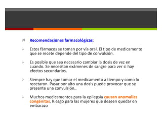 

Recomendaciones farmacológicas:



Estos fármacos se toman por vía oral. El tipo de medicamento
que se recete depende del tipo de convulsión.



Es posible que sea necesario cambiar la dosis de vez en
cuando. Se necesitan exámenes de sangre para ver si hay
efectos secundarios.



Siempre hay que tomar el medicamento a tiempo y como lo
recetaron. Pasar por alto una dosis puede provocar que se
presente una convulsión..



Muchos medicamentos para la epilepsia causan anomalías
congénitas. Riesgo para las mujeres que deseen quedar en
embarazo

 